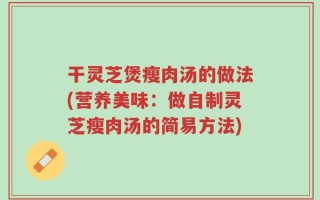 干灵芝煲瘦肉汤的做法(营养美味：做自制灵芝瘦肉汤的简易方法)