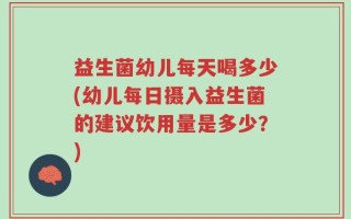 益生菌幼儿每天喝多少(幼儿每日摄入益生菌的建议饮用量是多少？)