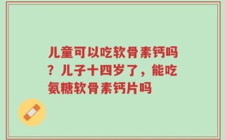 儿童可以吃软骨素钙吗？儿子十四岁了，能吃氨糖软骨素钙片吗