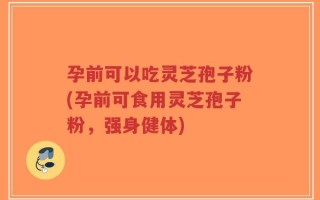 孕前可以吃灵芝孢子粉(孕前可食用灵芝孢子粉，强身健体)