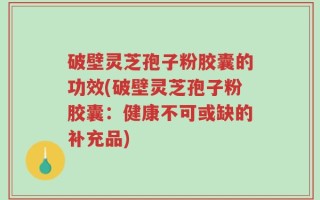 破壁灵芝孢子粉胶囊的功效(破壁灵芝孢子粉胶囊：健康不可或缺的补充品)