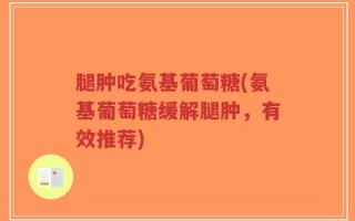 腿肿吃氨基葡萄糖(氨基葡萄糖缓解腿肿，有效推荐)