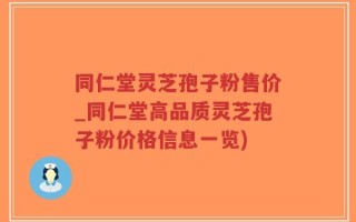 同仁堂灵芝孢子粉售价_同仁堂高品质灵芝孢子粉价格信息一览)