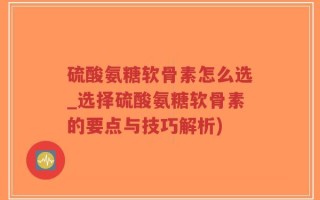 硫酸氨糖软骨素怎么选_选择硫酸氨糖软骨素的要点与技巧解析)