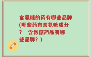 含氨糖的药有哪些品牌(哪些药有含氨糖成分？  含氨糖药品有哪些品牌？)