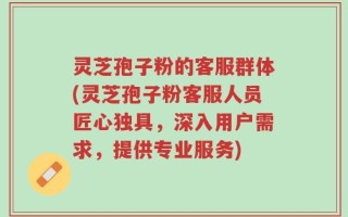 灵芝孢子粉的客服群体(灵芝孢子粉客服人员匠心独具，深入用户需求，提供专业服务)