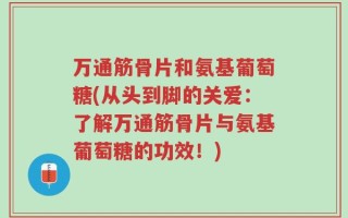万通筋骨片和氨基葡萄糖(从头到脚的关爱：了解万通筋骨片与氨基葡萄糖的功效！)
