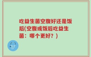 吃益生菌空腹好还是饭后(空腹或饭后吃益生菌：哪个更好？)