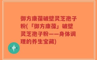 御方康葆破壁灵芝孢子粉(「御方康葆」破壁灵芝孢子粉——身体调理的养生宝藏)