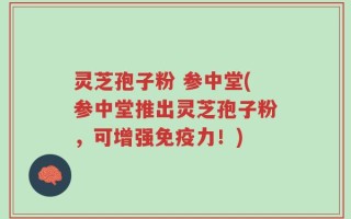 灵芝孢子粉 参中堂(参中堂推出灵芝孢子粉，可增强免疫力！)