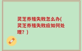 灵芝养殖失败怎么办(灵芝养殖失败应如何处理？)
