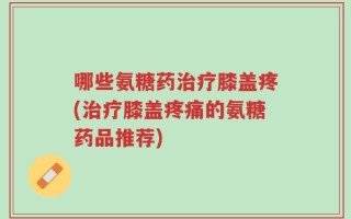 哪些氨糖药治疗膝盖疼(治疗膝盖疼痛的氨糖药品推荐)