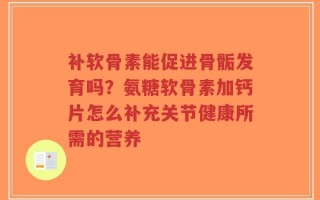 补软骨素能促进骨骺发育吗？氨糖软骨素加钙片怎么补充关节健康所需的营养