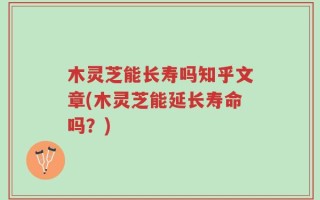 木灵芝能长寿吗知乎文章(木灵芝能延长寿命吗？)