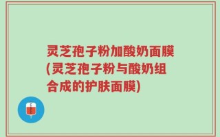 灵芝孢子粉加酸奶面膜(灵芝孢子粉与酸奶组合成的护肤面膜)