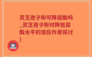 灵芝孢子粉可降尿酸吗_灵芝孢子粉对降低尿酸水平的潜在作用探讨)