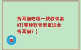 折耳猫吃哪一款软骨素好(哪种软骨素更适合折耳猫？)