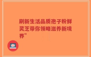 刷新生活品质孢子粉鲜灵芝带你领略滋养新境界”