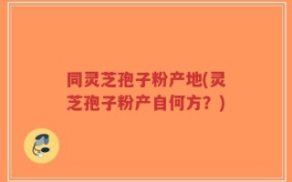 同灵芝孢子粉产地(灵芝孢子粉产自何方？)