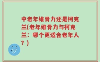 中老年维骨力还是柯克兰(老年维骨力与柯克兰：哪个更适合老年人？)