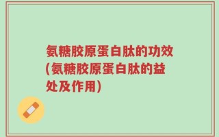 氨糖胶原蛋白肽的功效(氨糖胶原蛋白肽的益处及作用)