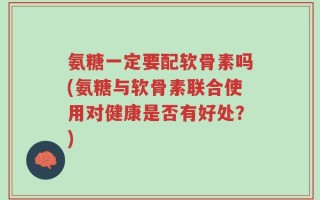 氨糖一定要配软骨素吗(氨糖与软骨素联合使用对健康是否有好处？)