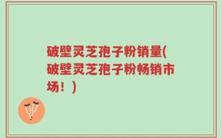 破壁灵芝孢子粉销量(破壁灵芝孢子粉畅销市场！)
