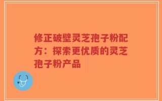 修正破壁灵芝孢子粉配方：探索更优质的灵芝孢子粉产品