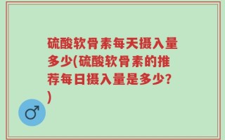 硫酸软骨素每天摄入量多少(硫酸软骨素的推荐每日摄入量是多少？)