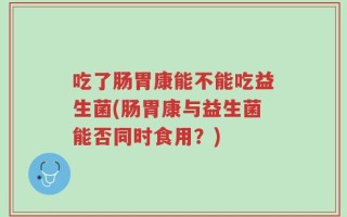 吃了肠胃康能不能吃益生菌(肠胃康与益生菌能否同时食用？)