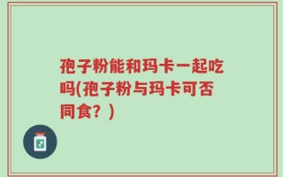 孢子粉能和玛卡一起吃吗(孢子粉与玛卡可否同食？)