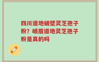 四川道地破壁灵芝孢子粉？峨眉道地灵芝孢子粉是真的吗