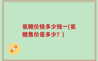 氨糖价格多少钱一(氨糖售价是多少？)