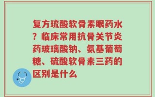 复方琉酸软骨素眼药水？临床常用抗骨关节炎药玻璃酸钠、氨基葡萄糖、硫酸软骨素三药的区别是什么