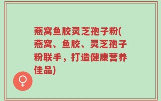 燕窝鱼胶灵芝孢子粉(燕窝、鱼胶、灵芝孢子粉联手，打造健康营养佳品)