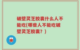 破壁灵芝胶囊什么人不能吃(哪些人不能吃破壁灵芝胶囊？)