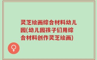 灵芝绘画综合材料幼儿园(幼儿园孩子们用综合材料创作灵芝绘画)