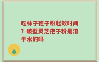 吃林子孢子粉起效时间？破壁灵芝孢子粉是溶于水的吗