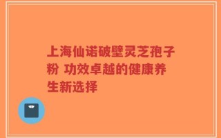上海仙诺破壁灵芝孢子粉 功效卓越的健康养生新选择