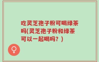 吃灵芝孢子粉可喝绿茶吗(灵芝孢子粉和绿茶可以一起喝吗？)