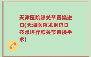 天津医院膝关节置换进口(天津医院采用进口技术进行膝关节置换手术)