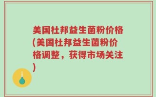美国杜邦益生菌粉价格(美国杜邦益生菌粉价格调整，获得市场关注)