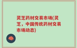 灵芝药材交易市场(灵芝，中国传统药材交易市场动态)