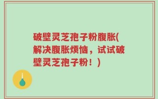破壁灵芝孢子粉腹胀(解决腹胀烦恼，试试破壁灵芝孢子粉！)