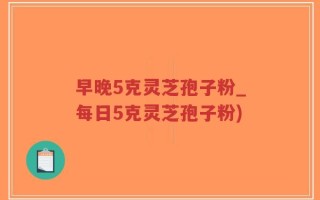 早晚5克灵芝孢子粉_每日5克灵芝孢子粉)