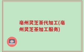 亳州灵芝茶代加工(亳州灵芝茶加工服务)