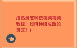 成熟灵芝种法视频视频教程：如何种植成熟的灵芝？)