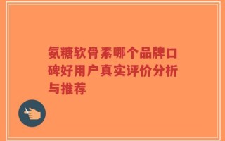 氨糖软骨素哪个品牌口碑好用户真实评价分析与推荐