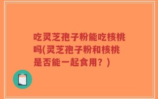 吃灵芝孢子粉能吃核桃吗(灵芝孢子粉和核桃是否能一起食用？)