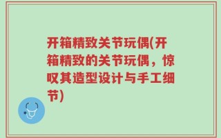 开箱精致关节玩偶(开箱精致的关节玩偶，惊叹其造型设计与手工细节)